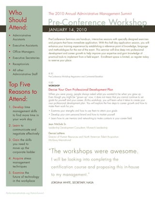 Who                                  The 2010 Annual Administrative Management Summit

  Should
  Attend:
                                       Pre-Conference Workshop
                                       JANUARY 14, 2010
  • Administrative
    Assistants                         Pre-Conference Seminars are hands-on, interactive sessions with specially designed exercises
                                       and projects that have immediate application. With this half day application session, you will
  • Executive Assistants               enhance your training experience by establishing a reference point of knowledge, language
                                       and methodologies for the rest of the event. This seminar will dive deep into professional
  • Office Managers
                                       development and career growth to help improve your expertise and gain knowledge of
  • Executive Secretaries              practical tools to implement from a ﬁeld expert. Enrollment space is limited, so register today
                                       to reserve your place.
  • Receptionists

  • All other
    Administrative Staff               8:30
                                       Pre-Conference Workshop Registration and Continental Breakfast



  Top Five
                                       9:00
                                       WORKSHOP

                                       Devise Your Own Professional Development Plan
  Reasons to                           When you were young, people always asked what you wanted to be when you grew up.
                                       Even though you might be “grown up” now, it does not mean that you cannot continue to set
  Attend:                              goals for yourself and your career. At this workshop, you will learn what it takes to create your
                                       own professional development plan. You will explore the ﬁve steps to career growth and how to
  1. Develop time                      make them work for you.

     management skills                 • Examine your strengths and how to use them to attain your goals
     to find more time in              • Develop your own personal brand and how to market yourself
     your work day                     • Learn how to use mentors and networking to make contacts in your career ﬁeld

                                       Jean Nitchals Sr.
  2. Learn to
                                       Leadership Development Consultant, Monarch Leadership
     communicate and
     negotiate effectively             Denise LaMere
                                       Director of Human Resources and North American Talent Acquisition
  3. Gain the skills                   McQuay International
     you need to
     move up the
     corporate ladder                  “ The workshops were awesome.
  4. Acquire stress                       I will be looking into completing the
     management
     techniques                           certification course and proposing this in-house
  5. Examine the
     future of technology
                                          to my management.”
     in the workplace
                                          JORGINA WHITE, SECRETARY, NASA



PerformanceInstitute.org/AdminSummit
 