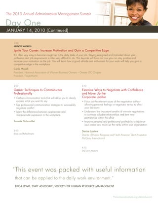 The 2010 Annual Administrative Management Summit

Day One
JANUARY 14, 2010 (Continued)

    1:00
    KEYNOTE ADDRESS

    Ignite Your Career: Increase Motivation and Gain a Competitive Edge
    It is often very easy to become caught up in the daily tasks of your job. Staying energized and motivated about your
    profession and job requirements is often very difﬁcult to do. This keynote will focus on how you can stay positive and
    increase your motivation on the job. You will learn how a good attitude and enthusiasm for your work will help you gain a
    competitive edge in the workplace.
    Carla Morelli
    President, National Association of Women Business Owners – Greater DC Chapter
    President, FreyerMartin


    2:00                                                            3:15

    Garner Techniques to Communicate                                Examine Ways to Negotiate with Confidence
    Professionally                                                  and Move Up the
    • Gather communication tools that will allow you to clearly     Corporate Ladder
      express what you want to say                                  • Focus on the relevant issues of the negotiation without
    • Use professional communication strategies to successfully       allowing personal feelings or negotiator tactics to effect
      negotiate conﬂict                                               your decisions
    • Learn the differences between appropriate and                 • Understand the important beneﬁts of win-win negotiations
      inappropriate expression in the workplace                       to continue valuable relationships and form new
                                                                      partnerships within the ofﬁce
    Annette Dubrouillet                                             • Improve personal and professional proﬁtability to advance
                                                                      your career and move up the ranks within your organization

    3:00                                                            Denise LaMere
    Break and Refreshments
                                                                    Director of Human Resources and North American Talent Acquisition
                                                                    McQuay International


                                                                    4:15
                                                                    Day One Adjourns




   “ This event was packed with useful information
     that can be applied to the daily work environment.”
     ERICA LEWIS, STAFF ASSOCIATE, SOCIETY FOR HUMAN RESOURCE MANAGEMENT



                                                                                                   PerformanceInstitute.org/AdminSummit
 