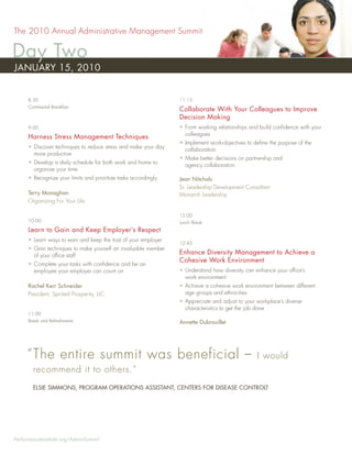 The 2010 Annual Administrative Management Summit

Day Two
JANUARY 15, 2010


      8:30                                                       11:15
      Continental Breakfast
                                                                 Collaborate With Your Colleagues to Improve
                                                                 Decision Making
      9:00                                                       • Form working relationships and build conﬁdence with your
                                                                   colleagues
      Harness Stress Management Techniques
                                                                 • Implement work-objectives to deﬁne the purpose of the
      • Discover techniques to reduce stress and make your day     collaboration
        more productive
                                                                 • Make better decisions on partnership and
      • Develop a daily schedule for both work and home to         agency collaboration
        organize your time
      • Recognize your limits and prioritize tasks accordingly   Jean Nitchals
                                                                 Sr. Leadership Development Consultant
      Terry Monaghan                                             Monarch Leadership
      Organizing For Your Life

                                                                 12:00
      10:00                                                      Lunch Break
      Learn to Gain and Keep Employer’s Respect
      • Learn ways to earn and keep the trust of your employer
                                                                 12:45
      • Gain techniques to make yourself an invaluable member
        of your ofﬁce staff
                                                                 Enhance Diversity Management to Achieve a
                                                                 Cohesive Work Environment
      • Complete your tasks with conﬁdence and be an
        employee your employer can count on                      • Understand how diversity can enhance your ofﬁce’s
                                                                   work environment
      Rachel Kerr Schneider                                      • Achieve a cohesive work environment between different
      President, Spirited Prosperity, LLC                          age groups and ethnicities
                                                                 • Appreciate and adjust to your workplace’s diverse
                                                                   characteristics to get the job done
      11:00
      Break and Refreshments                                     Annette Dubrouillet




     “ The entire summit was beneficial –                                                        I would
        recommend it to others.”
        ELSIE SIMMONS, PROGRAM OPERATIONS ASSISTANT, CENTERS FOR DISEASE CONTROLT




PerformanceInstitute.org/AdminSummit
 