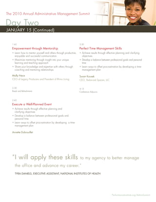 The 2010 Annual Administrative Management Summit

Day Two
JANUARY 15 (Continued)


   1:45                                                            3:30

   Empowerment through Mentorship                                  Perfect Time Management Skills
   • Learn how to mentor yourself and others through productive,   • Achieve results through effective planning and clarifying
     enjoyable and successful communication                          objectives
   • Maximize mentoring through insight into your unique           • Develop a balance between professional goals and personal
     learning and teaching approach                                  time
   • Share your knowledge and expertise with others through        • Learn ways to offset procrastination by developing a time-
     coaching and mentoring relationships                            management plan

   Molly Nece                                                      Susan Kousek
   CEO of Legacy Producers and President of Rhino Living           CEO, Balanced Spaces, LLC


   2:30                                                            4:15
   Break and Refreshments                                          Conference Adjourns



   2:45

   Execute a Well-Planned Event
   • Achieve results through effective planning and
     clarifying objectives
   • Develop a balance between professional goals and
     personal time
   • Learn ways to offset procrastination by developing a time-
     management plan

   Annette Dubrouillet




   “ I will apply these skills                                     to my agency to better manage
     the office and advance my career.”
     TYRA DANIELS, EXECUTIVE ASSISTANT, NATIONAL INSTITUTES OF HEALTH




                                                                                                  PerformanceInstitute.org/AdminSummit
 