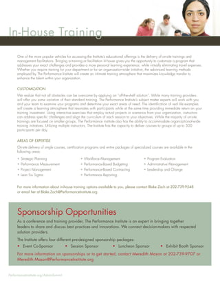 In-House Training
     One of the more popular vehicles for accessing the Institute’s educational offerings is the delivery of on-site trainings and
     management facilitations. Bringing a training or facilitation in-house gives you the opportunity to customize a program that
     addresses your exact challenges and provides a more personal learning experience, while virtually eliminating travel expenses.
     Whether you require training for your department or for an organization-wide initiative, the advanced learning methods
     employed by The Performance Institute will create an intimate training atmosphere that maximizes knowledge transfer to
     enhance the talent within your organization.


     CUSTOMIZATION
     We realize that not all obstacles can be overcome by applying an “off-the-shelf solution”. While many training providers
     will offer you some variation of their standard training, The Performance Institute’s subject matter experts will work with you
     and your team to examine your programs and determine your exact areas of need. The identiﬁcation of real life examples
     will create a learning atmosphere that resonates with participants while at the same time providing immediate return on your
     training investment. Using interactive exercises that employ actual projects or scenarios from your organization, instructors
     can address speciﬁc challenges and align the curriculum of each session to your objectives. While the majority of on-site
     trainings are focused on smaller groups, The Performance institute also has the ability to accommodate organizational-wide
     training initiatives. Utilizing multiple instructors, The Institute has the capacity to deliver courses to groups of up to 300
     participants per day.


     AREAS OF EXPERTISE
     On-site delivery of single courses, certiﬁcation programs and entire packages of specialized courses are available in the
     following areas:

     • Strategic Planning                       • Workforce Management                      • Program Evaluation
     • Performance Measurement                  • Performance-Based Budgeting               • Administrative Management
     • Project Management                       • Performance-Based Contracting             • Leadership and Change
     • Lean Six Sigma                           • Performance Reporting


     For more information about in-house training options available to you, please contact Blake Zach at 202-739-9548
     or email her at Blake.Zach@PerformanceInstitute.org.




     Sponsorship Opportunities
     As a conference and training provider, The Performance Institute is an expert in bringing together
     leaders to share and discuss best practices and innovations. We connect decision-makers with respected
     solution providers.
     The Institute offers four different pre-designed sponsorship packages:
     • Event Co-Sponsor                • Session Sponsor               • Luncheon Sponsor               • Exhibit Booth Sponsor
     For more information on sponsorships or to get started, contact Meredith Mason at 202-739-9707 or
     Meredith.Mason@PerformanceInstitute.org


PerformanceInstitute.org/AdminSummit
 