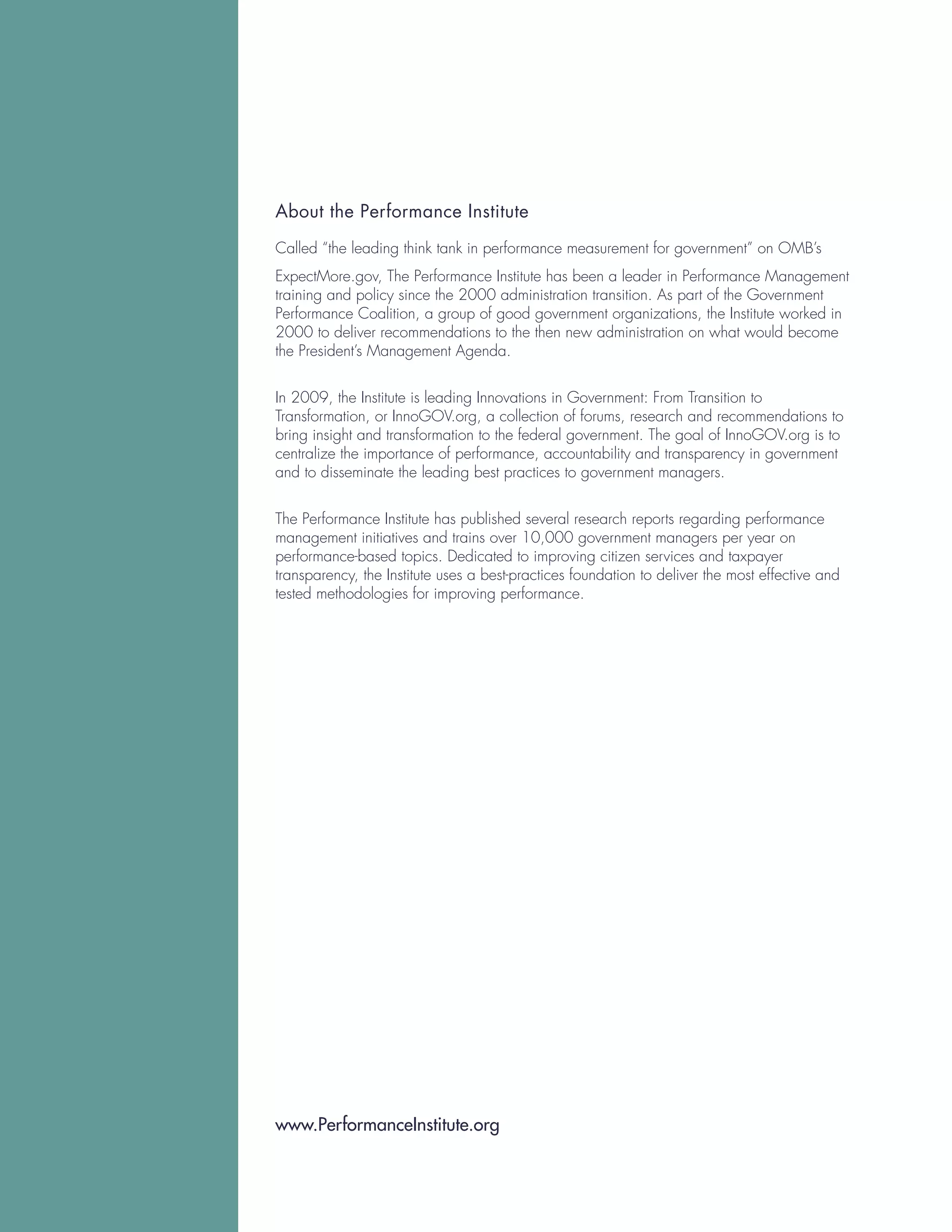 About the Performance Institute

Called “the leading think tank in performance measurement for government” on OMB’s
ExpectMore.gov, The Performance Institute has been a leader in Performance Management
training and policy since the 2000 administration transition. As part of the Government
Performance Coalition, a group of good government organizations, the Institute worked in
2000 to deliver recommendations to the then new administration on what would become
the President’s Management Agenda.


In 2009, the Institute is leading Innovations in Government: From Transition to
Transformation, or InnoGOV.org, a collection of forums, research and recommendations to
bring insight and transformation to the federal government. The goal of InnoGOV.org is to
centralize the importance of performance, accountability and transparency in government
and to disseminate the leading best practices to government managers.


The Performance Institute has published several research reports regarding performance
management initiatives and trains over 10,000 government managers per year on
performance-based topics. Dedicated to improving citizen services and taxpayer
transparency, the Institute uses a best-practices foundation to deliver the most effective and
tested methodologies for improving performance.




www.PerformanceInstitute.org
 