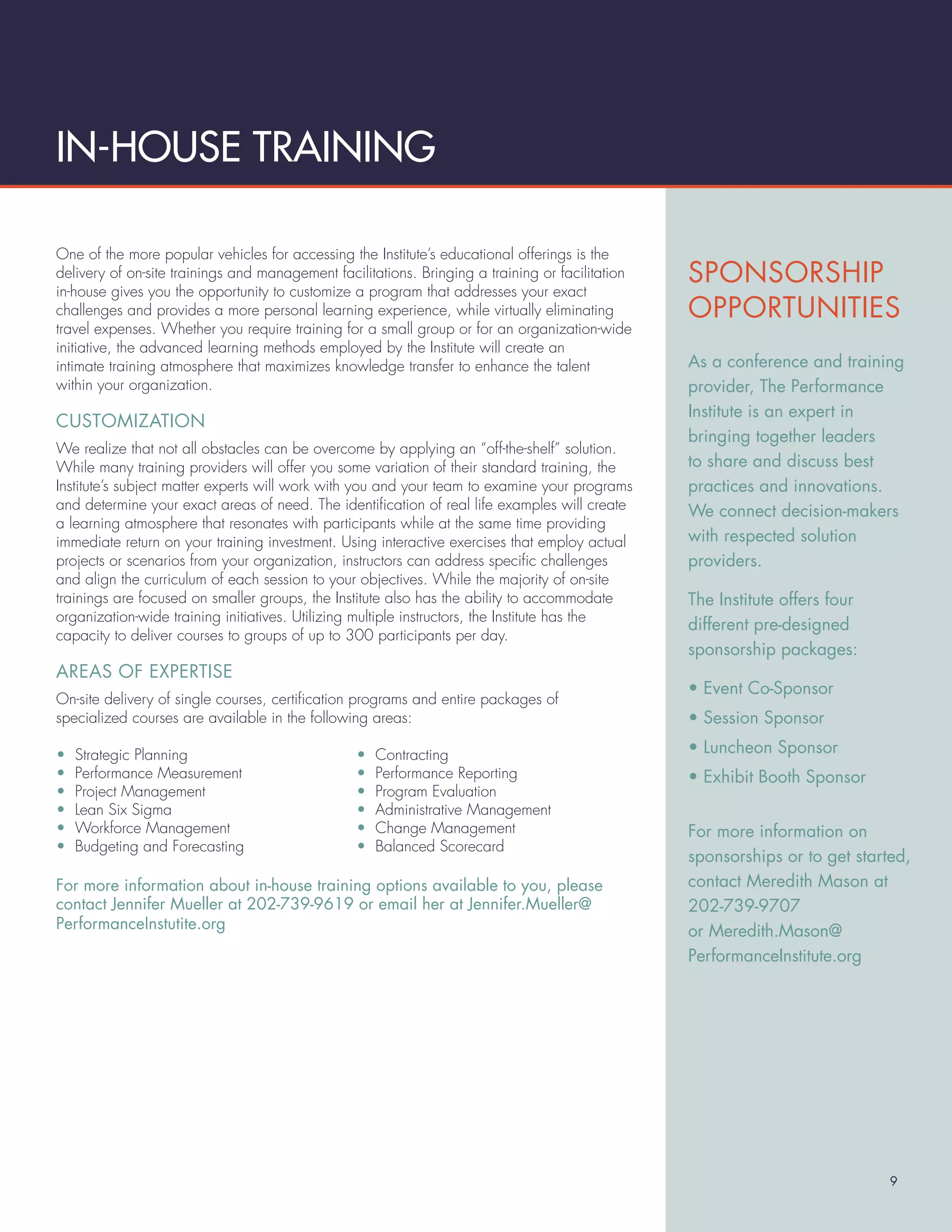 IN-HOUSE TRAINING

One of the more popular vehicles for accessing the Institute’s educational offerings is the
delivery of on-site trainings and management facilitations. Bringing a training or facilitation   SPONSORSHIP
in-house gives you the opportunity to customize a program that addresses your exact
challenges and provides a more personal learning experience, while virtually eliminating          OPPORTUNITIES
travel expenses. Whether you require training for a small group or for an organization-wide
initiative, the advanced learning methods employed by the Institute will create an
intimate training atmosphere that maximizes knowledge transfer to enhance the talent              As a conference and training
within your organization.                                                                         provider, The Performance
                                                                                                  Institute is an expert in
CUSTOMIZATION
                                                                                                  bringing together leaders
We realize that not all obstacles can be overcome by applying an “off-the-shelf” solution.
While many training providers will offer you some variation of their standard training, the       to share and discuss best
Institute’s subject matter experts will work with you and your team to examine your programs      practices and innovations.
and determine your exact areas of need. The identiﬁcation of real life examples will create       We connect decision-makers
a learning atmosphere that resonates with participants while at the same time providing
immediate return on your training investment. Using interactive exercises that employ actual      with respected solution
projects or scenarios from your organization, instructors can address speciﬁc challenges          providers.
and align the curriculum of each session to your objectives. While the majority of on-site
trainings are focused on smaller groups, the Institute also has the ability to accommodate        The Institute offers four
organization-wide training initiatives. Utilizing multiple instructors, the Institute has the
                                                                                                  different pre-designed
capacity to deliver courses to groups of up to 300 participants per day.
                                                                                                  sponsorship packages:
AREAS OF EXPERTISE
                                                                                                  • Event Co-Sponsor
On-site delivery of single courses, certiﬁcation programs and entire packages of
specialized courses are available in the following areas:                                         • Session Sponsor

•   Strategic Planning                           •   Contracting                                  • Luncheon Sponsor
•   Performance Measurement                      •   Performance Reporting                        • Exhibit Booth Sponsor
•   Project Management                           •   Program Evaluation
•   Lean Six Sigma                               •   Administrative Management
•   Workforce Management                         •   Change Management                            For more information on
•   Budgeting and Forecasting                    •   Balanced Scorecard
                                                                                                  sponsorships or to get started,
For more information about in-house training options available to you, please                     contact Meredith Mason at
contact Jennifer Mueller at 202-739-9619 or email her at Jennifer.Mueller@                        202-739-9707
PerformanceInstutite.org                                                                          or Meredith.Mason@
                                                                                                  PerformanceInstitute.org




                                                                                                                              9
 