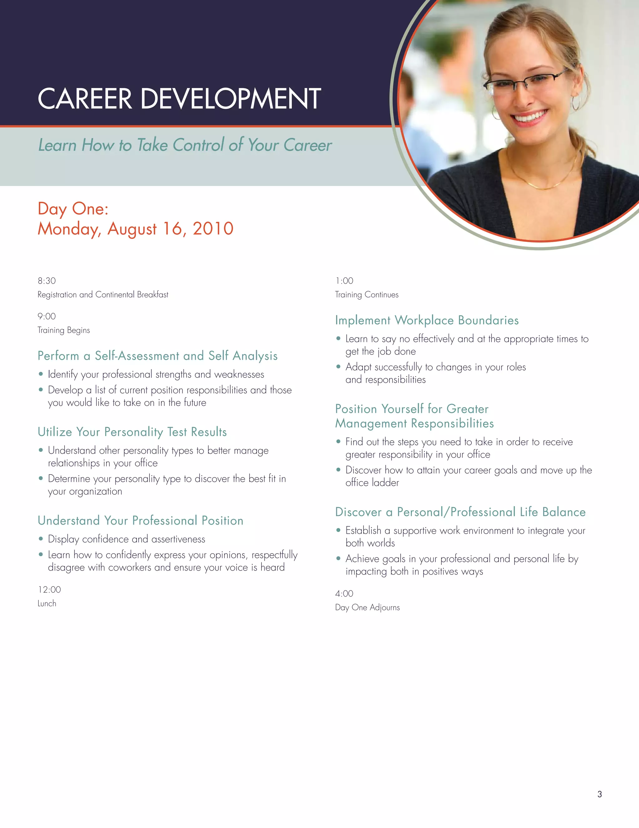 CAREER DEVELOPMENT
Learn How to Take Control of Your Career


Day One:
Monday, August 16, 2010

8:30                                                              1:00
Registration and Continental Breakfast                            Training Continues

9:00
                                                                  Implement Workplace Boundaries
Training Begins
                                                                  • Learn to say no effectively and at the appropriate times to
                                                                    get the job done
Perform a Self-Assessment and Self Analysis
                                                                  • Adapt successfully to changes in your roles
• Identify your professional strengths and weaknesses
                                                                    and responsibilities
• Develop a list of current position responsibilities and those
  you would like to take on in the future
                                                                  Position Yourself for Greater
                                                                  Management Responsibilities
Utilize Your Personality Test Results
                                                                  • Find out the steps you need to take in order to receive
• Understand other personality types to better manage               greater responsibility in your ofﬁce
  relationships in your ofﬁce
                                                                  • Discover how to attain your career goals and move up the
• Determine your personality type to discover the best ﬁt in        ofﬁce ladder
  your organization

                                                                  Discover a Personal/Professional Life Balance
Understand Your Professional Position
                                                                  • Establish a supportive work environment to integrate your
• Display conﬁdence and assertiveness                               both worlds
• Learn how to conﬁdently express your opinions, respectfully     • Achieve goals in your professional and personal life by
  disagree with coworkers and ensure your voice is heard            impacting both in positives ways
12:00                                                             4:00
Lunch                                                             Day One Adjourns




                                                                                                                                  3
 