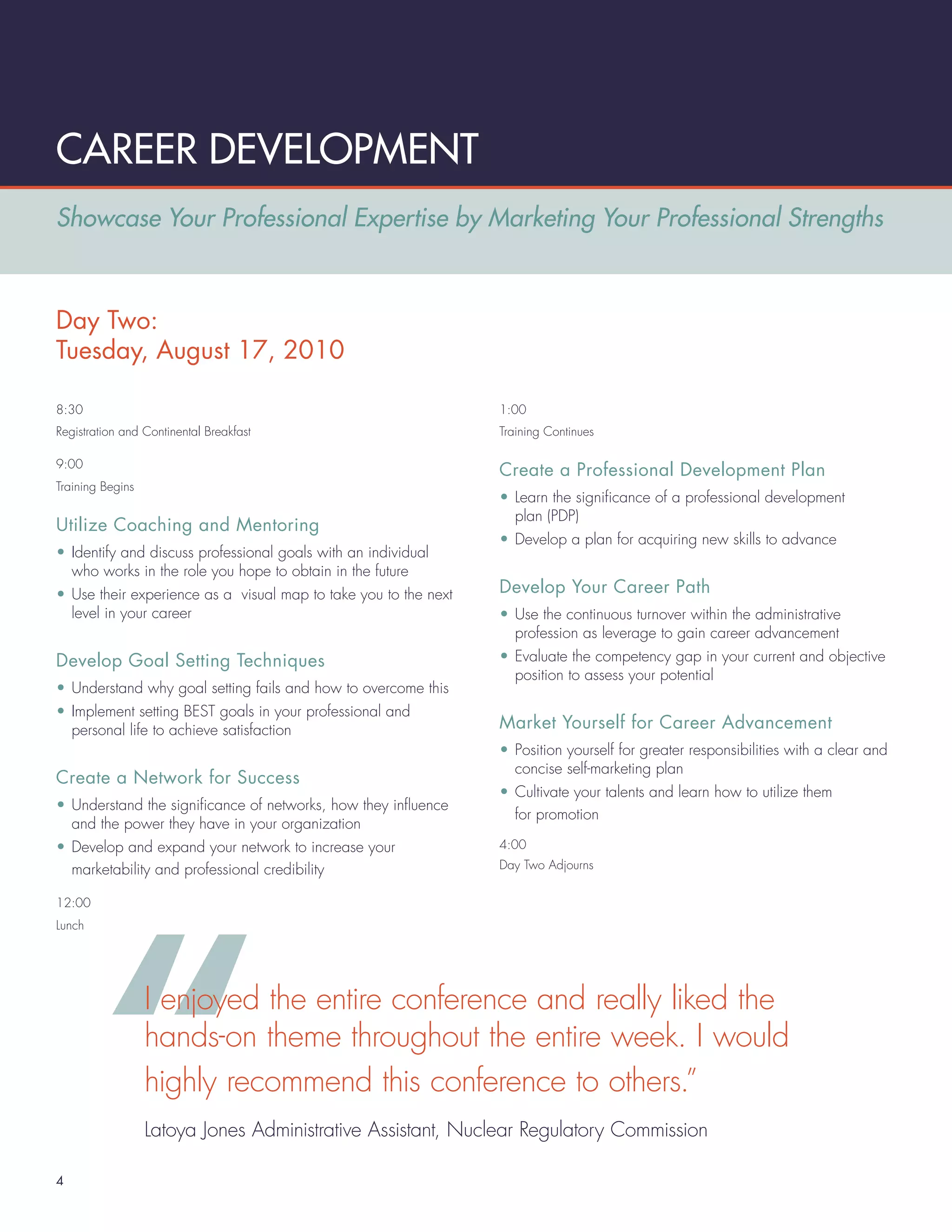 CAREER DEVELOPMENT
Showcase Your Professional Expertise by Marketing Your Professional Strengths



Day Two:
Tuesday, August 17, 2010

8:30                                                             1:00
Registration and Continental Breakfast                           Training Continues

9:00
                                                                 Create a Professional Development Plan
Training Begins
                                                                 • Learn the signiﬁcance of a professional development
                                                                   plan (PDP)
Utilize Coaching and Mentoring
                                                                 • Develop a plan for acquiring new skills to advance
• Identify and discuss professional goals with an individual
  who works in the role you hope to obtain in the future
• Use their experience as a visual map to take you to the next   Develop Your Career Path
  level in your career                                           • Use the continuous turnover within the administrative
                                                                   profession as leverage to gain career advancement
Develop Goal Setting Techniques                                  • Evaluate the competency gap in your current and objective
                                                                   position to assess your potential
• Understand why goal setting fails and how to overcome this
• Implement setting BEST goals in your professional and
  personal life to achieve satisfaction                          Market Yourself for Career Advancement
                                                                 • Position yourself for greater responsibilities with a clear and
                                                                   concise self-marketing plan
Create a Network for Success
                                                                 • Cultivate your talents and learn how to utilize them
• Understand the signiﬁcance of networks, how they inﬂuence
                                                                   for promotion
  and the power they have in your organization
• Develop and expand your network to increase your               4:00

  marketability and professional credibility                     Day Two Adjourns


12:00
Lunch




                  I enjoyed the entire conference and really liked the
                  hands-on theme throughout the entire week. I would
                  highly recommend this conference to others.”
                  Latoya Jones Administrative Assistant, Nuclear Regulatory Commission

4
 