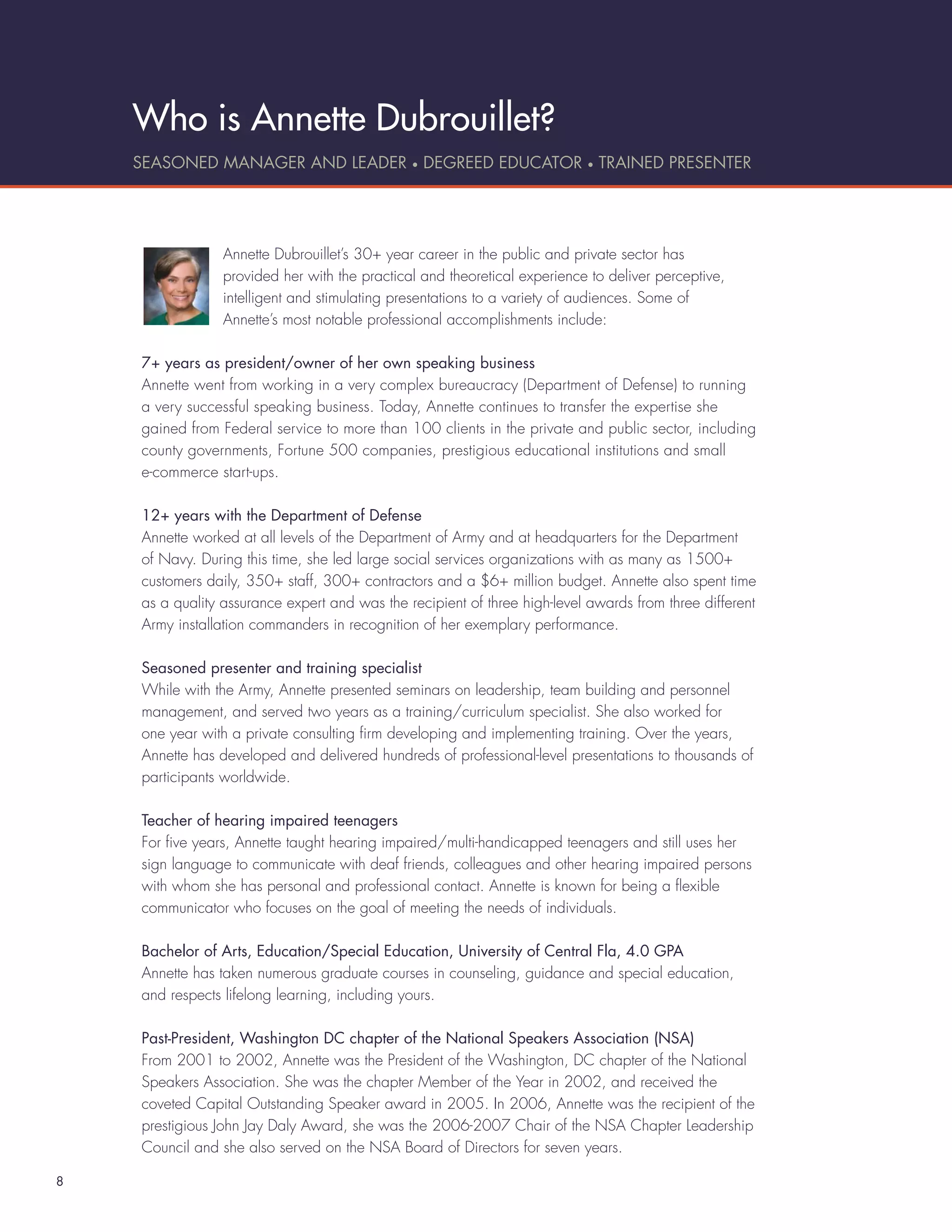 Who is Annette Dubrouillet?
    SEASONED MANAGER AND LEADER • DEGREED EDUCATOR • TRAINED PRESENTER




                 Annette Dubrouillet’s 30+ year career in the public and private sector has
                 provided her with the practical and theoretical experience to deliver perceptive,
                 intelligent and stimulating presentations to a variety of audiences. Some of
                 Annette’s most notable professional accomplishments include:

    7+ years as president/owner of her own speaking business
    Annette went from working in a very complex bureaucracy (Department of Defense) to running
    a very successful speaking business. Today, Annette continues to transfer the expertise she
    gained from Federal service to more than 100 clients in the private and public sector, including
    county governments, Fortune 500 companies, prestigious educational institutions and small
    e-commerce start-ups.

    12+ years with the Department of Defense
    Annette worked at all levels of the Department of Army and at headquarters for the Department
    of Navy. During this time, she led large social services organizations with as many as 1500+
    customers daily, 350+ staff, 300+ contractors and a $6+ million budget. Annette also spent time
    as a quality assurance expert and was the recipient of three high-level awards from three different
    Army installation commanders in recognition of her exemplary performance.

    Seasoned presenter and training specialist
    While with the Army, Annette presented seminars on leadership, team building and personnel
    management, and served two years as a training/curriculum specialist. She also worked for
    one year with a private consulting ﬁrm developing and implementing training. Over the years,
    Annette has developed and delivered hundreds of professional-level presentations to thousands of
    participants worldwide.

    Teacher of hearing impaired teenagers
    For ﬁve years, Annette taught hearing impaired/multi-handicapped teenagers and still uses her
    sign language to communicate with deaf friends, colleagues and other hearing impaired persons
    with whom she has personal and professional contact. Annette is known for being a ﬂexible
    communicator who focuses on the goal of meeting the needs of individuals.

    Bachelor of Arts, Education/Special Education, University of Central Fla, 4.0 GPA
    Annette has taken numerous graduate courses in counseling, guidance and special education,
    and respects lifelong learning, including yours.

    Past-President, Washington DC chapter of the National Speakers Association (NSA)
    From 2001 to 2002, Annette was the President of the Washington, DC chapter of the National
    Speakers Association. She was the chapter Member of the Year in 2002, and received the
    coveted Capital Outstanding Speaker award in 2005. In 2006, Annette was the recipient of the
    prestigious John Jay Daly Award, she was the 2006-2007 Chair of the NSA Chapter Leadership
    Council and she also served on the NSA Board of Directors for seven years.

8
 