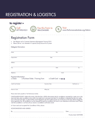 REGISTRATION & LOGISTICS
 to register
              Call                                      Fax this Form to                                 Visit
              877-992-9521                              866-234-0680                                     www.PerformanceInstitute.org/Admin



  Registration Form
  o      Yes! Register me for Customer Experience Management Training 2010
  o      Please call me. I am interested in a special Group Discount for my team


  Delegate Information


  Name                                                                                      Title




  Organization                                                                     Dept.




  Address




  City                                                                                      State                                        Zip




  Telephone                                                  Fax                                       Email



  Payment Information:
  o Check        o Purchase Order / Training Form                              o Credit Card


  Credit Card Number                                                 Expiration Date                                         Veriﬁcation no.




  Name on Card                                                       Billing Zip



  Please make checks payable to: The Performance Institute

  CANCELLATION POLICY: ASMI will provide a full refund less a $399 administration fee for cancellations requested four weeks prior to the
  event start date unless cancellation occurs within two weeks prior to the event start date. If a cancellation is requested less than two weeks
  prior to the event start date, no refund will be issued. Registrants who fail to attend and do not cancel prior to the event will be charged the
  entire registration fee. All cancellations must be requested through the cancellation link found in your attendance conﬁrmation email. Please
  note that cancellation is not ﬁnal until you receive a cancellation conﬁrmation email.

  o I have read and accepted the Cancellation Policy above.
  ACKNOWLEDGED AND AGREED

  By: __________________________________________________________________________________________                Date: _______________________

                                                                                                                      Priority Code: K229-WEB
 