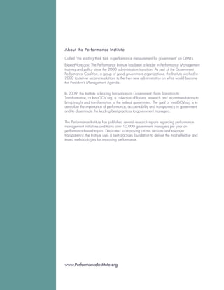 About the Performance Institute

Called “the leading think tank in performance measurement for government” on OMB’s
ExpectMore.gov, The Performance Institute has been a leader in Performance Management
training and policy since the 2000 administration transition. As part of the Government
Performance Coalition, a group of good government organizations, the Institute worked in
2000 to deliver recommendations to the then new administration on what would become
the President’s Management Agenda.


In 2009, the Institute is leading Innovations in Government: From Transition to
Transformation, or InnoGOV.org, a collection of forums, research and recommendations to
bring insight and transformation to the federal government. The goal of InnoGOV.org is to
centralize the importance of performance, accountability and transparency in government
and to disseminate the leading best practices to government managers.


The Performance Institute has published several research reports regarding performance
management initiatives and trains over 10,000 government managers per year on
performance-based topics. Dedicated to improving citizen services and taxpayer
transparency, the Institute uses a best-practices foundation to deliver the most effective and
tested methodologies for improving performance.




www.PerformanceInstitute.org
 