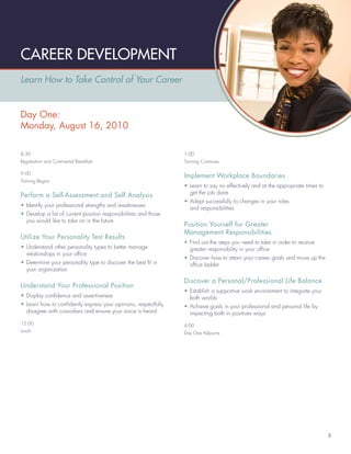 CAREER DEVELOPMENT
Learn How to Take Control of Your Career


Day One:
Monday, August 16, 2010

8:30                                                              1:00
Registration and Continental Breakfast                            Training Continues

9:00
                                                                  Implement Workplace Boundaries
Training Begins
                                                                  • Learn to say no effectively and at the appropriate times to
                                                                    get the job done
Perform a Self-Assessment and Self Analysis
                                                                  • Adapt successfully to changes in your roles
• Identify your professional strengths and weaknesses
                                                                    and responsibilities
• Develop a list of current position responsibilities and those
  you would like to take on in the future
                                                                  Position Yourself for Greater
                                                                  Management Responsibilities
Utilize Your Personality Test Results
                                                                  • Find out the steps you need to take in order to receive
• Understand other personality types to better manage               greater responsibility in your ofﬁce
  relationships in your ofﬁce
                                                                  • Discover how to attain your career goals and move up the
• Determine your personality type to discover the best ﬁt in        ofﬁce ladder
  your organization

                                                                  Discover a Personal/Professional Life Balance
Understand Your Professional Position
                                                                  • Establish a supportive work environment to integrate your
• Display conﬁdence and assertiveness                               both worlds
• Learn how to conﬁdently express your opinions, respectfully     • Achieve goals in your professional and personal life by
  disagree with coworkers and ensure your voice is heard            impacting both in positives ways
12:00                                                             4:00
Lunch                                                             Day One Adjourns




                                                                                                                                  3
 