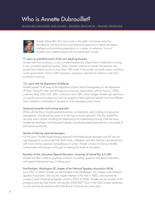 Who is Annette Dubrouillet?
    SEASONED MANAGER AND LEADER • DEGREED EDUCATOR • TRAINED PRESENTER




                 Annette Dubrouillet’s 30+ year career in the public and private sector has
                 provided her with the practical and theoretical experience to deliver perceptive,
                 intelligent and stimulating presentations to a variety of audiences. Some of
                 Annette’s most notable professional accomplishments include:

    7+ years as president/owner of her own speaking business
    Annette went from working in a very complex bureaucracy (Department of Defense) to running
    a very successful speaking business. Today, Annette continues to transfer the expertise she
    gained from Federal service to more than 100 clients in the private and public sector, including
    county governments, Fortune 500 companies, prestigious educational institutions and small
    e-commerce start-ups.

    12+ years with the Department of Defense
    Annette worked at all levels of the Department of Army and at headquarters for the Department
    of Navy. During this time, she led large social services organizations with as many as 1500+
    customers daily, 350+ staff, 300+ contractors and a $6+ million budget. Annette also spent time
    as a quality assurance expert and was the recipient of three high-level awards from three different
    Army installation commanders in recognition of her exemplary performance.

    Seasoned presenter and training specialist
    While with the Army, Annette presented seminars on leadership, team building and personnel
    management, and served two years as a training/curriculum specialist. She also worked for
    one year with a private consulting ﬁrm developing and implementing training. Over the years,
    Annette has developed and delivered hundreds of professional-level presentations to thousands of
    participants worldwide.

    Teacher of hearing impaired teenagers
    For ﬁve years, Annette taught hearing impaired/multi-handicapped teenagers and still uses her
    sign language to communicate with deaf friends, colleagues and other hearing impaired persons
    with whom she has personal and professional contact. Annette is known for being a ﬂexible
    communicator who focuses on the goal of meeting the needs of individuals.

    Bachelor of Arts, Education/Special Education, University of Central Fla, 4.0 GPA
    Annette has taken numerous graduate courses in counseling, guidance and special education,
    and respects lifelong learning, including yours.

    Past-President, Washington DC chapter of the National Speakers Association (NSA)
    From 2001 to 2002, Annette was the President of the Washington, DC chapter of the National
    Speakers Association. She was the chapter Member of the Year in 2002, and received the
    coveted Capital Outstanding Speaker award in 2005. In 2006, Annette was the recipient of the
    prestigious John Jay Daly Award, she was the 2006-2007 Chair of the NSA Chapter Leadership
    Council and she also served on the NSA Board of Directors for seven years.

8
 