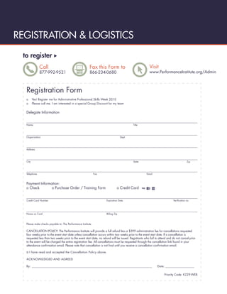REGISTRATION & LOGISTICS
 to register
              Call                                      Fax this Form to                                Visit
              877-992-9521                              866-234-0680                                    www.PerformanceInstitute.org/Admin



  Registration Form
  o      Yes! Register me for Administrative Professional Skills Week 2010
  o      Please call me. I am interested in a special Group Discount for my team


  Delegate Information


  Name                                                                                     Title




  Organization                                                                    Dept.




  Address




  City                                                                                     State                                        Zip




  Telephone                                                  Fax                                      Email



  Payment Information:
  o Check        o Purchase Order / Training Form                             o Credit Card


  Credit Card Number                                                Expiration Date                                         Veriﬁcation no.




  Name on Card                                                      Billing Zip



  Please make checks payable to: The Performance Institute

  CANCELLATION POLICY: The Performance Institute will provide a full refund less a $399 administration fee for cancellations requested
  four weeks prior to the event start date unless cancellation occurs within two weeks prior to the event start date. If a cancellation is
  requested less than two weeks prior to the event start date, no refund will be issued. Registrants who fail to attend and do not cancel prior
  to the event will be charged the entire registration fee. All cancellations must be requested through the cancellation link found in your
  attendance conﬁrmation email. Please note that cancellation is not ﬁnal until you receive a cancellation conﬁrmation email.

  o I have read and accepted the Cancellation Policy above.
  ACKNOWLEDGED AND AGREED

  By: __________________________________________________________________________________________               Date: _______________________

                                                                                                                     Priority Code: K229-WEB
 