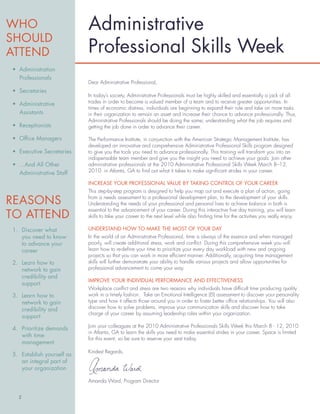 Administrative
                           Professional Skills Week
• Administration
  Professionals
                           Dear Administrative Professional,
• Secretaries
                           In today’s society, Administrative Professionals must be highly skilled and essentially a jack of all
• Administrative           trades in order to become a valued member of a team and to receive greater opportunities. In
                           times of economic distress, individuals are beginning to expand their role and take on more tasks
  Assistants               in their organization to remain an asset and increase their chance to advance professionally. Thus,
                           Administrative Professionals should be doing the same; understanding what the job requires and
• Receptionists            getting the job done in order to advance their career.

• Ofﬁce Managers           The Performance Institute, in conjunction with the American Strategic Management Institute, has
                           developed an innovative and comprehensive Administrative Professional Skills program designed
• Executive Secretaries    to give you the tools you need to advance professionally. This training will transform you into an
                           indispensable team member and give you the insight you need to achieve your goals. Join other
• ...And All Other         administrative professionals at the 2010 Administrative Professional Skills Week March 8–12,
  Administrative Staff     2010 in Atlanta, GA to ﬁnd out what it takes to make signiﬁcant strides in your career.

                           INCREASE YOUR PROFESSIONAL VALUE BY TAKING CONTROL OF YOUR CAREER
                           This step-by-step program is designed to help you map out and execute a plan of action, going
                           from a needs assessment to a professional development plan, to the development of your skills.
                           Understanding the needs of your professional and personal lives to achieve balance in both is
                           essential to the advancement of your career. During this interactive ﬁve day training, you will learn
                           skills to take your career to the next level while also ﬁnding time for the activities you really enjoy.

1. Discover what           UNDERSTAND HOW TO MAKE THE MOST OF YOUR DAY
   you need to know        In the world of an Administrative Professional, time is always of the essence and when managed
   to advance your         poorly, will create additional stress, work and conﬂict. During this comprehensive week you will
   career                  learn how to re-deﬁne your time to prioritize your every day workload with new and ongoing
                           projects so that you can work in more efﬁcient manner. Additionally, acquiring time management
2. Learn how to            skills will further demonstrate your ability to handle various projects and allow opportunities for
   network to gain         professional advancement to come your way.
   credibility and
                           IMPROVE YOUR INDIVIDUAL PERFORMANCE AND EFFECTIVENESS
   support
                           Workplace conﬂict and stress are two reasons why individuals have difﬁcult time producing quality
3. Learn how to            work in a timely fashion. Take an Emotional Intelligence (EI) assessment to discover your personality
   network to gain         type and how it affects those around you in order to foster better ofﬁce relationships. You will also
   credibility and         discover how to solve problems, improve your communication skills and discover how to take
                           charge of your career by assuming leadership roles within your organization.
   support
                           Join your colleagues at the 2010 Administrative Professionals Skills Week this March 8 - 12, 2010
4. Prioritize demands
                           in Atlanta, GA to learn the skills you need to make essential strides in your career. Space is limited
   with time
                           for this event, so be sure to reserve your seat today.
   management
                           Kindest Regards,
5. Establish yourself as
   an integral part of
   your organization

                           Amanda Ward, Program Director


  2
 