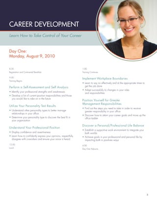 CAREER DEVELOPMENT
Learn How to Take Control of Your Career


Day One:
Monday, August 9, 2010

8:30                                                              1:00
Registration and Continental Breakfast                            Training Continues

9:00
                                                                  Implement Workplace Boundaries
Training Begins
                                                                  • Learn to say no effectively and at the appropriate times to
                                                                    get the job done
Perform a Self-Assessment and Self Analysis
                                                                  • Adapt successfully to changes in your roles
• Identify your professional strengths and weaknesses
                                                                    and responsibilities
• Develop a list of current position responsibilities and those
  you would like to take on in the future
                                                                  Position Yourself for Greater
                                                                  Management Responsibilities
Utilize Your Personality Test Results
                                                                  • Find out the steps you need to take in order to receive
• Understand other personality types to better manage               greater responsibility in your ofﬁce
  relationships in your ofﬁce
                                                                  • Discover how to attain your career goals and move up the
• Determine your personality type to discover the best ﬁt in        ofﬁce ladder
  your organization

                                                                  Discover a Personal/Professional Life Balance
Understand Your Professional Position
                                                                  • Establish a supportive work environment to integrate your
• Display conﬁdence and assertiveness                               both worlds
• Learn how to conﬁdently express your opinions, respectfully     • Achieve goals in your professional and personal life by
  disagree with coworkers and ensure your voice is heard            impacting both in positives ways
12:00                                                             4:00
Lunch                                                             Day One Adjourns




                                                                                                                                  3
 