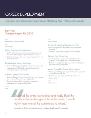 CAREER DEVELOPMENT
Showcase Your Professional Expertise by Marketing Your Professional Strengths



Day Two:
Tuesday, August 10, 2010

8:30                                                             1:00
Registration and Continental Breakfast                           Training Continues

9:00
                                                                 Create a Professional Development Plan
Training Begins
                                                                 • Learn the signiﬁcance of a professional development
                                                                   plan (PDP)
Utilize Coaching and Mentoring
                                                                 • Develop a plan for acquiring new skills to advance
• Identify and discuss professional goals with an individual
  who works in the role you hope to obtain in the future
• Use their experience as a visual map to take you to the next   Develop Your Career Path
  level in your career                                           • Use the continuous turnover within the administrative
                                                                   profession as leverage to gain career advancement
Develop Goal Setting Techniques                                  • Evaluate the competency gap in your current and objective
                                                                   position to assess your potential
• Understand why goal setting fails and how to overcome this
• Implement setting BEST goals in your professional and
  personal life to achieve satisfaction                          Market Yourself for Career Advancement
                                                                 • Position yourself for greater responsibilities with a clear and
                                                                   concise self-marketing plan
Create a Network for Success
                                                                 • Cultivate your talents and learn how to utilize them
• Understand the signiﬁcance of networks, how they inﬂuence
                                                                   for promotion
  and the power they have in your organization
• Develop and expand your network to increase your               4:00

  marketability and professional credibility                     Day Two Adjourns


12:00
Lunch




                  I enjoyed the entire conference and really liked the
                  hands-on theme throughout the entire week. I would
                  highly recommend this conference to others.”
                  Latoya Jones Administrative Assistant, Nuclear Regulatory Commission

4
 