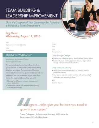 TEAM BUILDING &
LEADERSHIP IMPROVEMENT
Gain the Support of Your Supervisor by Fostering
a Productive Team Environment

Day Three:
Wednesday, August 11, 2010

8:30
Registration and Continental Breakfast                           12:00
                                                                 Lunch
9:00
                                                                 1:00
Training Begins
                                                                 Training Continues

MORNING WORKSHOP                                                 Lead through Change
                                                                 • Inspire your colleagues with a clearly deﬁned plan of action
Implement Advanced Team
                                                                 • Inject enthusiasm and engagement into your organization
Building Practices
                                                                   through internal communication tactics
This scenario-based workshop will use hands-on
group activities to help create useful team building             Lead without Authority
skills and techniques. The morning will focus on                 • Utilize your emotional intelligence to inﬂuence without
intense situational learning guaranteed to provide key             positional authority
takeaways you can implement in your own ofﬁce.                   • Clarify your role and excel in working with peers, multiple
During this experiential workshop, you will:                       managers and demanding clients
                                                                 4:00
• Discover the difference between management
  versus leadership                                              Day Three Adjourns

• Develop the critical skills needed when working
  in a team environment




                          This program…helps give you the tools you need to
                          grow in your career.”
                          Sonia Colmenero, Administrative Assistant, US Institute for
                          Environmental Conﬂict Resolution

                                                                                                                                 5
 