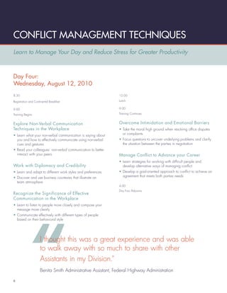 CONFLICT MANAGEMENT TECHNIQUES
Learn to Manage Your Day and Reduce Stress for Greater Productivity



Day Four:
Wednesday, August 12, 2010
8:30                                                         12:00

Registration and Continental Breakfast                       Lunch

9:00                                                         9:00

Training Begins                                              Training Continues


Explore Non-Verbal Communication                             Overcome Intimidation and Emotional Barriers
Techniques in the Workplace                                  • Take the moral high ground when resolving ofﬁce disputes
• Learn what your non-verbal communication is saying about     or complaints
  you and how to effectively communicate using non-verbal    • Focus questions to uncover underlying problems and clarify
  cues and gestures                                            the situation between the parties in negotiation
• Read your colleagues’ non-verbal communication to better
  interact with your peers                                   Manage Conflict to Advance your Career
                                                             • Learn strategies for working with difﬁcult people and
Work with Diplomacy and Credibility                            develop alternative ways of managing conﬂict
• Learn and adapt to different work styles and preferences   • Develop a goal-oriented approach to conﬂict to achieve an
• Discover and use business courtesies that illustrate an      agreement that meets both parties needs
  team atmosphere
                                                             4:00
                                                             Day Four Adjourns
Recognize the Significance of Effective
Communication in the Workplace
• Learn to listen to people more closely and compose your
  message more clearly
• Communicate effectively with different types of people
  based on their behavioral style




                     I thought this was a great experience and was able
                     to walk away with so much to share with other
                     Assistants in my Division.”
                     Benita Smith Administrative Assistant, Federal Highway Administration

6
 