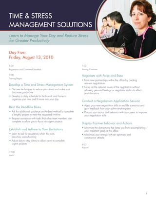 TIME & STRESS
MANAGEMENT SOLUTIONS
Learn to Manage Your Day and Reduce Stress
for Greater Productivity

Day Five:
Friday, August 13, 2010
8:30                                                           1:00
Registration and Continental Breakfast                         Training Continues

9:00
                                                               Negotiate with Poise and Ease
Training Begins
                                                               • Form new partnerships within the ofﬁce by creating
                                                                 win-win negotiations
Develop a Time and Stress Management System
                                                               • Focus on the relevant issues of the negotiation without
• Discover techniques to reduce your stress and make your        allowing personal feelings or negotiator tactics to effect
  day more productive                                            your decisions
• Develop a daily schedule for both work and home to
  organize your time and ﬁt more into your day
                                                               Conduct a Negotiation Application Session
                                                               • Apply your new negotiation skills in real life scenarios and
Beat the Deadline Blues                                          gain feedback from your administrative peers
• Ask for additional guidance on the best method to complete   • Discuss your tactics and behavior with your peers to improve
  a lengthy project to meet the requested timeline               your negotiation skills
• Request assistance with tasks that other team members can
  complete to allow you to focus on urgent projects
                                                               Display Positive Behavior and Actions
                                                               • Minimize the distractions that keep you from accomplishing
Establish and Adhere to Your Limitations                         your important goals at the ofﬁce
• Learn to ask for assistance when the work                    • Maximize your energy with an optimistic and
  becomes overwhelming                                           constructive attitude
• Adjust day to day duties to allow room to complete
  urgent projects                                              4:00
                                                               Adjourn

12:00
Lunch




                                                                                                                                7
 