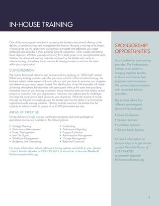 IN-HOUSE TRAINING

One of the more popular vehicles for accessing the Institute’s educational offerings is the
delivery of on-site trainings and management facilitations. Bringing a training or facilitation   SPONSORSHIP
in-house gives you the opportunity to customize a program that addresses your exact
challenges and provides a more personal learning experience, while virtually eliminating          OPPORTUNITIES
travel expenses. Whether you require training for a small group or for an organization-wide
initiative, the advanced learning methods employed by the Institute will create an
intimate training atmosphere that maximizes knowledge transfer to enhance the talent              As a conference and training
within your organization.                                                                         provider, The Performance
                                                                                                  Institute is an expert in
CUSTOMIZATION
                                                                                                  bringing together leaders
We realize that not all obstacles can be overcome by applying an “off-the-shelf” solution.
While many training providers will offer you some variation of their standard training, the       to share and discuss best
Institute’s subject matter experts will work with you and your team to examine your programs      practices and innovations.
and determine your exact areas of need. The identiﬁcation of real life examples will create       We connect decision-makers
a learning atmosphere that resonates with participants while at the same time providing
immediate return on your training investment. Using interactive exercises that employ actual      with respected solution
projects or scenarios from your organization, instructors can address speciﬁc challenges          providers.
and align the curriculum of each session to your objectives. While the majority of on-site
trainings are focused on smaller groups, the Institute also has the ability to accommodate        The Institute offers four
organization-wide training initiatives. Utilizing multiple instructors, the Institute has the
                                                                                                  different pre-designed
capacity to deliver courses to groups of up to 300 participants per day.
                                                                                                  sponsorship packages:
AREAS OF EXPERTISE
                                                                                                  • Event Co-Sponsor
On-site delivery of single courses, certiﬁcation programs and entire packages of
specialized courses are available in the following areas:                                         • Session Sponsor

•   Strategic Planning                           •   Contracting                                  • Luncheon Sponsor
•   Performance Measurement                      •   Performance Reporting                        • Exhibit Booth Sponsor
•   Project Management                           •   Program Evaluation
•   Lean Six Sigma                               •   Administrative Management
•   Workforce Management                         •   Change Management                            For more information on
•   Budgeting and Forecasting                    •   Balanced Scorecard
                                                                                                  sponsorships or to get started,
For more information about in-house training options available to you, please                     contact Meredith Mason at
contact Jennifer Mueller at 202-739-9619 or email her at Jennifer.Mueller@                        202-739-9707
PerformanceInstutite.org                                                                          or Meredith.Mason@
                                                                                                  PerformanceInstitute.org




                                                                                                                              9
 
