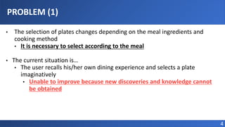 • The selection of plates changes depending on the meal ingredients and
cooking method
• It is necessary to select according to the meal
• The current situation is…
• The user recalls his/her own dining experience and selects a plate
imaginatively
• Unable to improve because new discoveries and knowledge cannot
be obtained
PROBLEM (1)
4
 