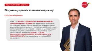 ПУМБ Live ЯКІСНО І КАРДИНАЛЬНО ЗМІНИВ КОМУНІКАЦІЮ
ПРАВЛІННЯ БАНКУ З ЛЮДЬМИ. Ми перейшли від заздалегідь
заготовлених звичних для всіх презентацій до живого щирого
діалогу. Що приємно вразило – сміливість співробітників ставити
найгостріші запитання, а лідерів – людяно та щиро відповідати
та краще розуміти, що саме хвилює нашу команду в цей
непростий час. Впевнений: ДОВІРА – ОСНОВА
ВИСОКОЕФЕКТИВНОЇ КОМАНДИ, ЯКА ЗДАТНА ДОСЯГТИ
НАЙАМБІТНІШІ ЦІЛІ. Наш надприбуток за 6 місяців 2023
це доводить.
СЕО Сергій Черненко:
РЕЗУЛЬТАТИ ТА ОЦІНКА
Відгуки внутрішніх замовників проєкту
 