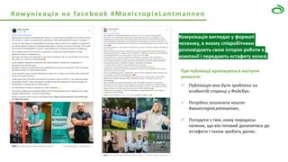 Комунікація на facebook #МояІсторіяLantmannen
При публікації враховуються наступні
моменти:
✓ Публікація має бути зроблена на
особистій сторінці у Фейсбук.
✓ Потрібно зазначити хештег
#мояісторіяLantmannen.
✓ Погодити з тим, кому передаєш
челенж, що він готовий долучитися до
естафети і також зробить допис.
Комунікація виглядає у форматі
челенжу, в якому співробітники
розповідають свою історію роботи в
компанії і передають естафету колезі.
 