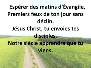 Espérer des matins d’Évangile,
Premiers feux de ton jour sans
déclin.
Jésus Christ, tu envoies tes
disciples,
Notre siècle apprendra que tu
viens.