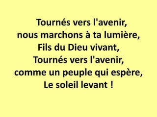 Tournés vers l'avenir,
nous marchons à ta lumière,
Fils du Dieu vivant,
Tournés vers l'avenir,
comme un peuple qui espère,
Le soleil levant !