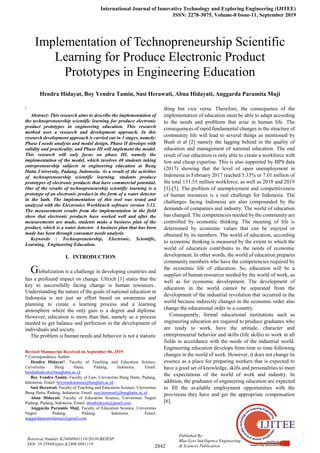 International Journal of Innovative Technology and Exploring Engineering (IJITEE)
ISSN: 2278-3075, Volume-8 Issue-11, September 2019
2842
Published By:
Blue Eyes Intelligence Engineering
& Sciences Publication
Retrieval Number K24060981119/2019©BEIESP
DOI: 10.35940/ijitee.K2406.0981119
/
Abstract: This research aims to describe the implementation of
the technopreneurship scientific learning for produce electronic
product prototypes in engineering education. This research
method uses a research and development approach. In this
research development approach is carried out in 3 stages, namely:
Phase I needs analysis and model design, Phase II develops with
validity and practicality, and Phase III will implement the model.
This research will only focus on phase III, namely the
implementation of the model, which involves 40 students taking
entrepreneurship subjects in engineering education at Bung
Hatta University, Padang, Indonesia. As a result of the activities
of technopreneurship scientific learning, students produce
prototypes of electronic products that have commercial potential.
One of the results of technopreneurship scientific learning is a
prototype of an electronic product in the form of a water detector
in the bath. The implementation of this tool was tested and
analyzed with the Electronics Workbench software version 5.12.
The measurement results from the implementation in the field
show that electronic products have worked well and after the
measurements are made, students make a business plan of the
product, which is a water detector. A business plan that has been
made has been through consumer needs analysis.
Keywords : Technopreneurship, Electronic, Scientific,
Learning, Engineering Education.
I. INTRODUCTION
Globalization is a challenge in developing countries and
has a profound impact on change. Ultrich [1] states that the
key to successfully facing change is human resources..
Understanding the nature of the goals of national education in
Indonesia is not just an effort based on awareness and
planning to create a learning process and a learning
atmosphere where the only gain is a degree and diploma.
However, education is more than that, namely as a process
needed to get balance and perfection in the development of
individuals and society.
The problem is human needs and behavior is not a statistic
Revised Manuscript Received on September 06, 2019
* Correspondence Author
Hendra Hidayat*, Faculty of Teaching and Education Science,
Universitas Bung Hatta, Padang, Indonesia. Email:
hendrahidayat@bunghatta.ac.id
Boy Yendra Tamin, Faculty of Law, Universitas Bung Hatta, Padang,
Indonesia. Email: boyyendratamin@bunghatt.ac.id
Susi Herawati, Faculty of Teaching and Education Science, Universitas
Bung Hatta, Padang, Indonesia. Email: susi.herawati@bunghatta.ac.id
Abna Hidayati, Faculty of Education Science, Universitas Negeri
Padang, Padang, Indonesia. Email: abnahidayati@gmail.com
Anggarda Paramita Muji, Faculty of Education Science, Universitas
Negeri Padang, Padang, Indonesia. Email:
anggardaparamitamuji@gmail.com
thing but vice versa. Therefore, the consequence of the
implementation of education must be able to adapt according
to the needs and problems that arise in human life. The
consequences of rapid fundamental changes in the structure of
community life will lead to several things as mentioned by
Bush et al [2] namely the lagging behind in the quality of
education and management of national education. The end
result of our education is only able to create a workforce with
low and cheap expertise. This is also supported by BPS data
(2017) showing that the level of open unemployment in
Indonesia in February 2017 reached 5.33% or 7.01 million of
the total 131.55 million workforce, as well as 2018 and 2019
[3]-[5]. The problem of unemployment and competitiveness
of human resources is a real challenge for Indonesia. The
challenges facing Indonesia are also compounded by the
demands of companies and industry. The world of education
has changed. The competencies needed by the community are
controlled by economic thinking. The meaning of life is
determined by economic values that can be enjoyed or
obtained by its members. The world of education, according
to economic thinking is measured by the extent to which the
world of education contributes to the needs of economic
development. In other words, the world of education prepares
community members who have the competencies required by
the economic life of education. So, education will be a
supplier of human resources needed by the world of work, as
well as for economic development. The development of
education in the world cannot be separated from the
development of the industrial revolution that occurred in the
world because indirectly changes in the economic order also
change the educational order in a country.
Consequently, formal educational institutions such as
engineering education are required to produce graduates who
are ready to work, have the attitude, character and
entrepreneurial behavior and skills (life skills) to work in all
fields in accordance with the needs of the industrial world.
Engineering education develops from time to time following
changes in the world of work. However, it does not change its
essence as a place for preparing workers that is expected to
have a good set of knowledge, skills and personalities to meet
the expectations of the world of work and industry. In
addition, the graduates of engineering education are expected
to fill the available employment opportunities with the
provisions they have and get the appropriate compensation
[6].
Implementation of Technopreneurship Scientific
Learning for Produce Electronic Product
Prototypes in Engineering Education
Hendra Hidayat, Boy Yendra Tamin, Susi Herawati, Abna Hidayati, Anggarda Paramita Muji
 