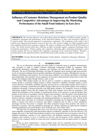 American International Journal of Business Management (AIJBM)
ISSN- 2379-106X, www.aijbm.com Volume 2, Issue 4 (April - 2019), PP 72-80
*Corresponding Author: Soesanto www.aijbm.com 72 | Page
Influence of Customer Relations Management on Product Quality
and Competitive Advantages in Improving the Marketing
Performance of the Small Food Industry in East Java
Soesanto
(Lecturer at Al-Anwar Mojokerto College of Economics, Indonesia)
*Corresponding Author: Soesanto
ABSTRACT: The research objective was to find clarity about the influence of CRM on product quality,
competitive advantage and performance of the small food industry in Java, and researchers offered a
research model. The research approach is quantitative, explanatory. The population of this study is the
small-scale industrial food business owners in East Java. The research sample was 200 respondents and
the sampling method used a purposive method. The analysis technique uses SEM with Wrap PLS analysis
tools. The results showed clarity that: CRM has an effect on product quality, competitive advantage and
marketing performance. Product quality and competitive advantage affect marketing performance and
product quality that has not affected the competitive advantage of the small food industry. Therefore,
entrepreneurs in the small food industry should think about product quality according to market tastes.
KEYWORDS: Customer Relationship Management, Product Quality, Competitive Advantages, Marketing
Performance
I. INTRODUCTION
The use of information technology and cyber media is a powerful means to establish communication
with consumers in order to conduct customer relationship management (CRM) by companies. With
sophisticated information technology, companies and marketers can deal directly with consumers more
efficiently. The use of Cybermedia technology, will make all complaints can be answered right away and there
can be an interactive dialogue between producer-distributor and producer-consumer. Manufacturers can save a
database of distributors and customers. The use of the above methods is very efficient and effective in building
good relationships with consumers where companies do not need to make personal contact (face to face), but
enough with computer media, through websites, email, or chat.
Besides CRM, product quality can also be used as a strategic in achieving competitive advantage.
Product quality is a potential strategy weapon to defeat competitors. Capability of product quality to show
various functions of durability, reliability, accuracy and ease of use, so that product quality can be used as a
competitive advantage. Lakhal Research (2009); Prajogo (2007) proves that product quality is the company's
competitive advantage. Customers generally want high-quality products. For companies, success in creating
high-quality products shows that the company has made more strategic moves than its competitors. This
requires the intelligence of the company in exploring the desires of its customers so that the products they
produce in the end are in accordance with the wishes of the customers. Thus the quality of the product must
be maintained and even improved over time. While Li, Ling (2010) succeeded in proving the positive
influence between competitive advantage and marketing performance as measured by sales volume, profit
level, market share, and return on investment. Competitive advantage can be obtained from the company's
ability to process and utilize its resources and capital. Companies that are able to create competitive
advantage will have the power to compete with other companies because their products will remain in
demand by customers. Thus the competitive advantage has a positive influence on improving the company's
marketing performance (Im and Workman, 2014; Suchánek et al., 2014; Dunk, 2007).
The high level of competition that exists is not only felt by large companies, but also experienced by
small companies, including the small food product industry in Indonesia, especially in East Java Province. The
changes that occur in the small food production industry occur among them due to an increase in the level of
industrial competition, increases in raw material prices, and declining consumer purchasing power. The
company must continue to strive to maintain its survival, and the progress of the company depends
entirely on the company's ability to create and foster competitiveness that can adjust quickly to changes
that occur.
Based on these explanations, a more in-depth study will be conducted and focused on the
influence of CRM on product quality, competitive advantage and marketing performance of the small
food industry in East Java.
 