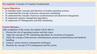 Pre-requisite: Concepts of Computer Fundamentals.
Course Objectives:
• To introduce basic concepts and functions of modern operating systems.
• To understand the concept of process, and process scheduling.
• To understand the concepts of process synchronization and dead lock management.
• To implement memory management algorithms.
• To implement I/O Management and Disk Scheduling.
Course Outcome:
After completion of the course, the student will be able to
1. Discuss the role of operating systems and their types.
2. Apply the concept of CPU scheduling algorithms for execution of programs.
3. Apply the concept of inter-process communication, process synchronization and deadlock
handling.
4. Analyze various memory management techniques.
5. Illustrate the concept of I/O management and file system.
 