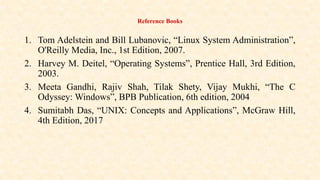 Reference Books
1. Tom Adelstein and Bill Lubanovic, “Linux System Administration”,
O'Reilly Media, Inc., 1st Edition, 2007.
2. Harvey M. Deitel, “Operating Systems”, Prentice Hall, 3rd Edition,
2003.
3. Meeta Gandhi, Rajiv Shah, Tilak Shety, Vijay Mukhi, “The C
Odyssey: Windows”, BPB Publication, 6th edition, 2004
4. Sumitabh Das, “UNIX: Concepts and Applications”, McGraw Hill,
4th Edition, 2017
 