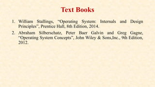 Text Books
1. William Stallings, “Operating System: Internals and Design
Principles”, Prentice Hall, 8th Edition, 2014.
2. Abraham Silberschatz, Peter Baer Galvin and Greg Gagne,
“Operating System Concepts”, John Wiley & Sons,Inc., 9th Edition,
2012.
 