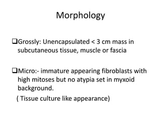 Morphology
Grossly: Unencapsulated < 3 cm mass in
subcutaneous tissue, muscle or fascia
Micro:- immature appearing fibroblasts with
high mitoses but no atypia set in myxoid
background.
( Tissue culture like appearance)
 