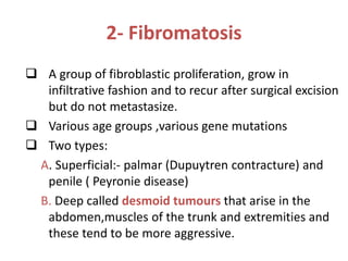 2- Fibromatosis
 A group of fibroblastic proliferation, grow in
infiltrative fashion and to recur after surgical excision
but do not metastasize.
 Various age groups ,various gene mutations
 Two types:
A. Superficial:- palmar (Dupuytren contracture) and
penile ( Peyronie disease)
B. Deep called desmoid tumours that arise in the
abdomen,muscles of the trunk and extremities and
these tend to be more aggressive.
 