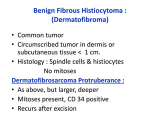 Benign Fibrous Histiocytoma :
(Dermatofibroma)
• Common tumor
• Circumscribed tumor in dermis or
subcutaneous tissue < 1 cm.
• Histology : Spindle cells & histiocytes
No mitoses
Dermatofibrosarcoma Protruberance :
• As above, but larger, deeper
• Mitoses present, CD 34 positive
• Recurs after excision
 