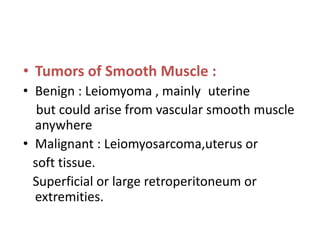 • Tumors of Smooth Muscle :
• Benign : Leiomyoma , mainly uterine
but could arise from vascular smooth muscle
anywhere
• Malignant : Leiomyosarcoma,uterus or
soft tissue.
Superficial or large retroperitoneum or
extremities.
 