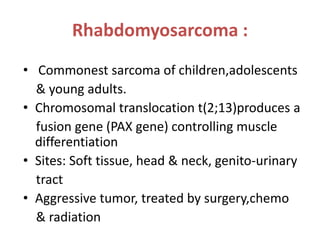 Rhabdomyosarcoma :
• Commonest sarcoma of children,adolescents
& young adults.
• Chromosomal translocation t(2;13)produces a
fusion gene (PAX gene) controlling muscle
differentiation
• Sites: Soft tissue, head & neck, genito-urinary
tract
• Aggressive tumor, treated by surgery,chemo
& radiation
 