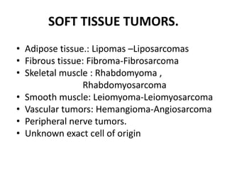 SOFT TISSUE TUMORS.
• Adipose tissue.: Lipomas –Liposarcomas
• Fibrous tissue: Fibroma-Fibrosarcoma
• Skeletal muscle : Rhabdomyoma ,
Rhabdomyosarcoma
• Smooth muscle: Leiomyoma-Leiomyosarcoma
• Vascular tumors: Hemangioma-Angiosarcoma
• Peripheral nerve tumors.
• Unknown exact cell of origin
 