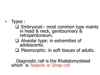 • Types :
 Embryonal:- most common type mainly
in head & neck, genitourinary &
retroperitoneum.
 Alveolar type: in extremities of
adolescents.
 Pleomorphic: in soft tissues of adults.
Diagnostic cell is the Rhabdomyoblast
which is Tadpole or Strap cell
 