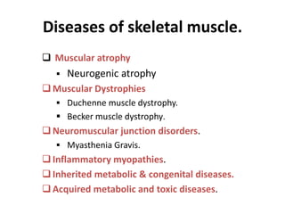 Diseases of skeletal muscle.
 Muscular atrophy
 Neurogenic atrophy
Muscular Dystrophies
 Duchenne muscle dystrophy.
 Becker muscle dystrophy.
Neuromuscular junction disorders.
 Myasthenia Gravis.
Inflammatory myopathies.
Inherited metabolic & congenital diseases.
Acquired metabolic and toxic diseases.
 