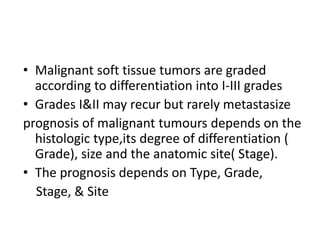 • Malignant soft tissue tumors are graded
according to differentiation into I-III grades
• Grades I&II may recur but rarely metastasize
prognosis of malignant tumours depends on the
histologic type,its degree of differentiation (
Grade), size and the anatomic site( Stage).
• The prognosis depends on Type, Grade,
Stage, & Site
 