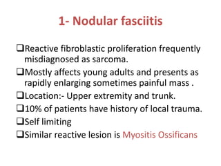 1- Nodular fasciitis
Reactive fibroblastic proliferation frequently
misdiagnosed as sarcoma.
Mostly affects young adults and presents as
rapidly enlarging sometimes painful mass .
Location:- Upper extremity and trunk.
10% of patients have history of local trauma.
Self limiting
Similar reactive lesion is Myositis Ossificans
 