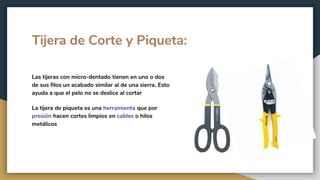 Tijera de Corte y Piqueta:
Las tijeras con micro-dentado tienen en uno o dos
de sus filos un acabado similar al de una sierra. Esto
ayuda a que el pelo no se deslice al cortar
La tijera de piqueta es una herramienta que por
presión hacen cortes limpios en cables o hilos
metálicos
 