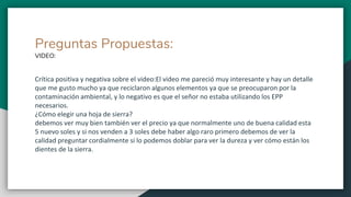 Preguntas Propuestas:
VIDEO:
Crítica positiva y negativa sobre el video:El video me pareció muy interesante y hay un detalle
que me gusto mucho ya que reciclaron algunos elementos ya que se preocuparon por la
contaminación ambiental, y lo negativo es que el señor no estaba utilizando los EPP
necesarios.
¿Cómo elegir una hoja de sierra?
debemos ver muy bien también ver el precio ya que normalmente uno de buena calidad esta
5 nuevo soles y si nos venden a 3 soles debe haber algo raro primero debemos de ver la
calidad preguntar cordialmente si lo podemos doblar para ver la dureza y ver cómo están los
dientes de la sierra.
 