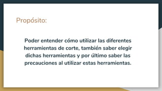 Propósito:
Poder entender cómo utilizar las diferentes
herramientas de corte, también saber elegir
dichas herramientas y por último saber las
precauciones al utilizar estas herramientas.
 