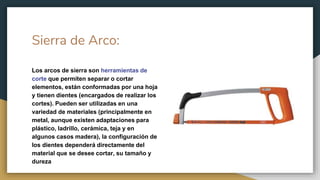 Sierra de Arco:
Los arcos de sierra son herramientas de
corte que permiten separar o cortar
elementos, están conformadas por una hoja
y tienen dientes (encargados de realizar los
cortes). Pueden ser utilizadas en una
variedad de materiales (principalmente en
metal, aunque existen adaptaciones para
plástico, ladrillo, cerámica, teja y en
algunos casos madera), la configuración de
los dientes dependerá directamente del
material que se desee cortar, su tamaño y
dureza
 