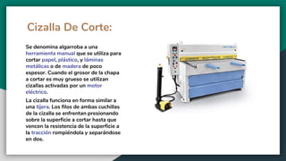 Cizalla De Corte:
Se denomina algarroba a una
herramienta manual que se utiliza para
cortar papel, plástico, y láminas
metálicas o de madera de poco
espesor. Cuando el grosor de la chapa
a cortar es muy grueso se utilizan
cizallas activadas por un motor
eléctrico.
La cizalla funciona en forma similar a
una tijera. Los filos de ambas cuchillas
de la cizalla se enfrentan presionando
sobre la superficie a cortar hasta que
vencen la resistencia de la superficie a
la tracción rompiéndola y separándose
en dos.
 
