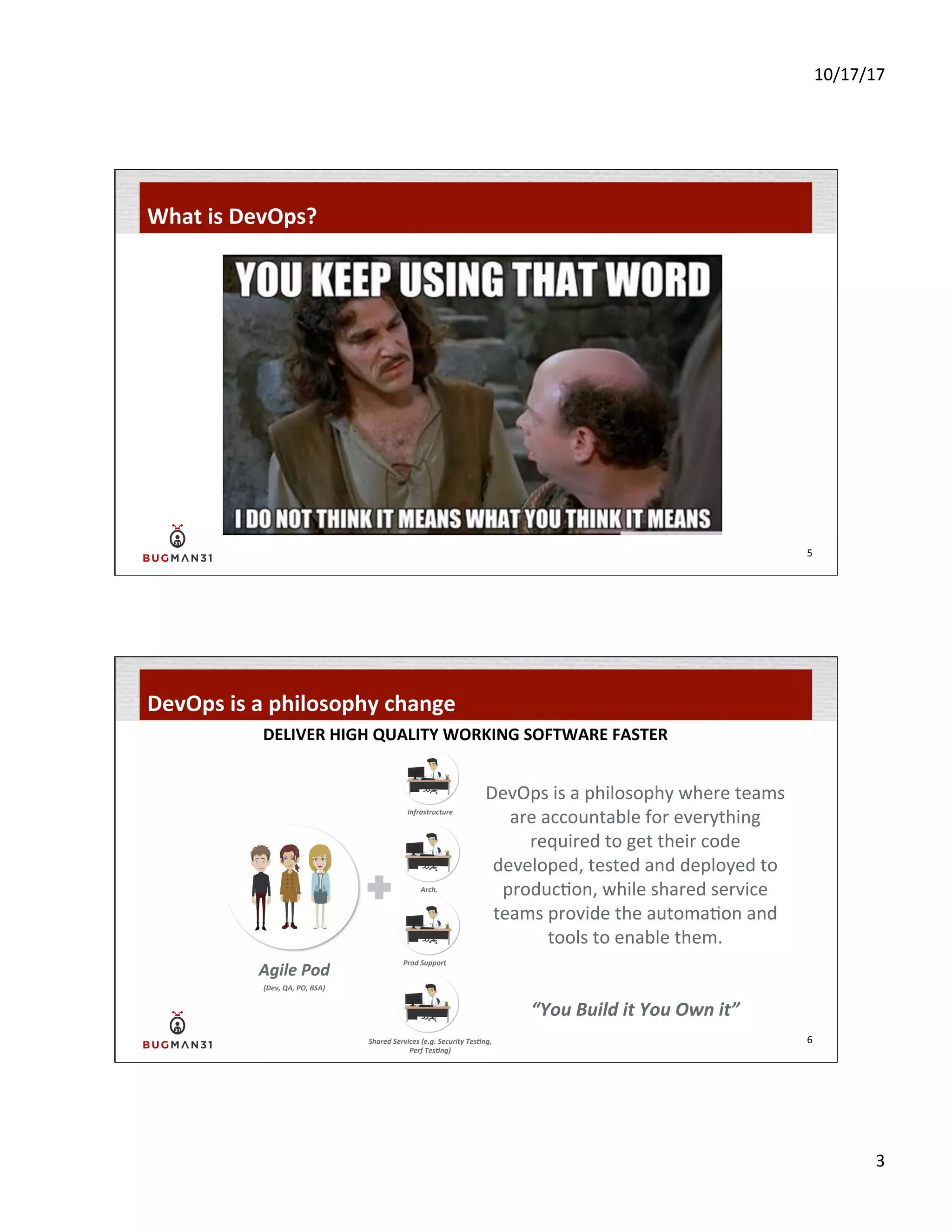 10/17/17	
  
3	
  
What	
  is	
  DevOps?	
  
5	
  
DevOps	
  is	
  a	
  philosophy	
  change	
  
6	
  
DELIVER	
  HIGH	
  QUALITY	
  WORKING	
  SOFTWARE	
  FASTER	
  
DevOps	
  is	
  a	
  philosophy	
  where	
  teams	
  
are	
  accountable	
  for	
  everything	
  
required	
  to	
  get	
  their	
  code	
  
developed,	
  tested	
  and	
  deployed	
  to	
  
produc-on,	
  while	
  shared	
  service	
  
teams	
  provide	
  the	
  automa-on	
  and	
  
tools	
  to	
  enable	
  them.	
  
	
  
	
  
“You	
  Build	
  it	
  You	
  Own	
  it”	
  
Agile	
  Pod	
  
Prod	
  Support	
  
Arch.	
  
Infrastructure	
  
Shared	
  Services	
  (e.g.	
  Security	
  TesAng,	
  
Perf	
  TesAng)	
  
(Dev,	
  QA,	
  PO,	
  BSA)	
  
 