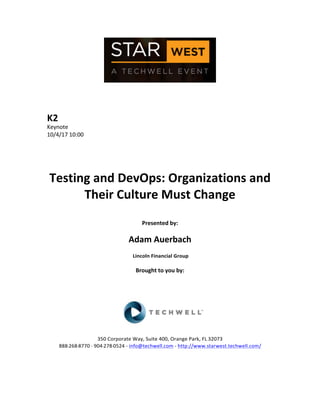  
	
  
	
  
	
  
	
  
K2	
  
Keynote	
  
10/4/17	
  10:00	
  
	
  
	
  
	
  
	
  
Testing	
  and	
  DevOps:	
  Organizations	
  and	
  
Their	
  Culture	
  Must	
  Change	
  
	
  
Presented	
  by:	
  
	
  
Adam	
  Auerbach	
  
	
  Lincoln	
  Financial	
  Group	
  
	
  
Brought	
  to	
  you	
  by:	
  	
  
	
  	
  
	
  
	
  
	
  
	
  
	
  
350	
  Corporate	
  Way,	
  Suite	
  400,	
  Orange	
  Park,	
  FL	
  32073	
  	
  
888-­‐-­‐-­‐268-­‐-­‐-­‐8770	
  ·∙·∙	
  904-­‐-­‐-­‐278-­‐-­‐-­‐0524	
  -­‐	
  info@techwell.com	
  -­‐	
  http://www.starwest.techwell.com/	
  	
  	
  
	
  
	
  	
  
	
  
 
