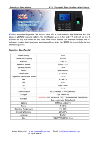 Your finger, Your solution                        K28- Fingerprint Time Attendance Color Screen




K28 is a standalone fingerprint T&A product. It has TFT 3” color screen for high resolution. And K28
bases on ZEM510 hardware platform. The identification speed is fast and FFR and FAR are low. It
supports not only host mode but also client mode which enables port technique develops with IT
technique. It makes data transmission speed several times faster than RS232. It’s a good choice for time
attendance purpose.


Technical Specification

           User Capacity                                          3,000
        Transaction Capacity                                     100,000
              Platform                                           ZEM510
          Algorithm version                                    Finger v10.0
          Operating system                                        Linux
               Sensor                                         optical sensor
            Identification                                      1:1 or 1:N
   Fingerprint identification speed                               ＜=2S
                FAR                                             ≤0.0001%
                FRR                                                ≤1%
                LED                                            Red, Green
                LCD                                               TFT 3”
           Communication                            RS232/RS485,TCP/IP( Standard )
              USB port                                       USB version 2.0
                                       Photo-ID, SMS, Workcode, DLST, Scheduled-bell, Self-Service
              Function
                                                     Query, Automatic Status Switch
              Options                                      ID/Mifare, webserver
               Power                                             5 V DC
       Operating Temperature                                     0℃-45℃
         Operating Humidity                                     20%-80%
             Language                                            English
                Size                                     182(W)*126(L)*55(H)mm




   Simbon Solution Ltd       www.simbonsolution.com     Email: info@simbonsolution.com
                         All rights reserve
 